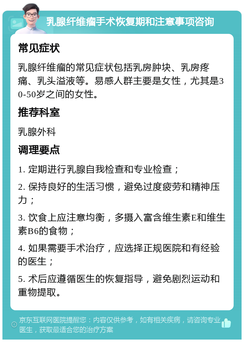 乳腺纤维瘤手术恢复期和注意事项咨询 常见症状 乳腺纤维瘤的常见症状包括乳房肿块、乳房疼痛、乳头溢液等。易感人群主要是女性，尤其是30-50岁之间的女性。 推荐科室 乳腺外科 调理要点 1. 定期进行乳腺自我检查和专业检查； 2. 保持良好的生活习惯，避免过度疲劳和精神压力； 3. 饮食上应注意均衡，多摄入富含维生素E和维生素B6的食物； 4. 如果需要手术治疗，应选择正规医院和有经验的医生； 5. 术后应遵循医生的恢复指导，避免剧烈运动和重物提取。