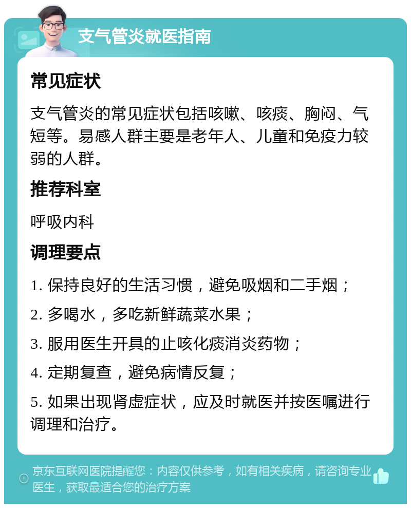 支气管炎就医指南 常见症状 支气管炎的常见症状包括咳嗽、咳痰、胸闷、气短等。易感人群主要是老年人、儿童和免疫力较弱的人群。 推荐科室 呼吸内科 调理要点 1. 保持良好的生活习惯，避免吸烟和二手烟； 2. 多喝水，多吃新鲜蔬菜水果； 3. 服用医生开具的止咳化痰消炎药物； 4. 定期复查，避免病情反复； 5. 如果出现肾虚症状，应及时就医并按医嘱进行调理和治疗。