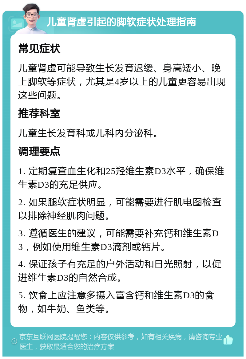 儿童肾虚引起的脚软症状处理指南 常见症状 儿童肾虚可能导致生长发育迟缓、身高矮小、晚上脚软等症状，尤其是4岁以上的儿童更容易出现这些问题。 推荐科室 儿童生长发育科或儿科内分泌科。 调理要点 1. 定期复查血生化和25羟维生素D3水平，确保维生素D3的充足供应。 2. 如果腿软症状明显，可能需要进行肌电图检查以排除神经肌肉问题。 3. 遵循医生的建议，可能需要补充钙和维生素D3，例如使用维生素D3滴剂或钙片。 4. 保证孩子有充足的户外活动和日光照射，以促进维生素D3的自然合成。 5. 饮食上应注意多摄入富含钙和维生素D3的食物，如牛奶、鱼类等。