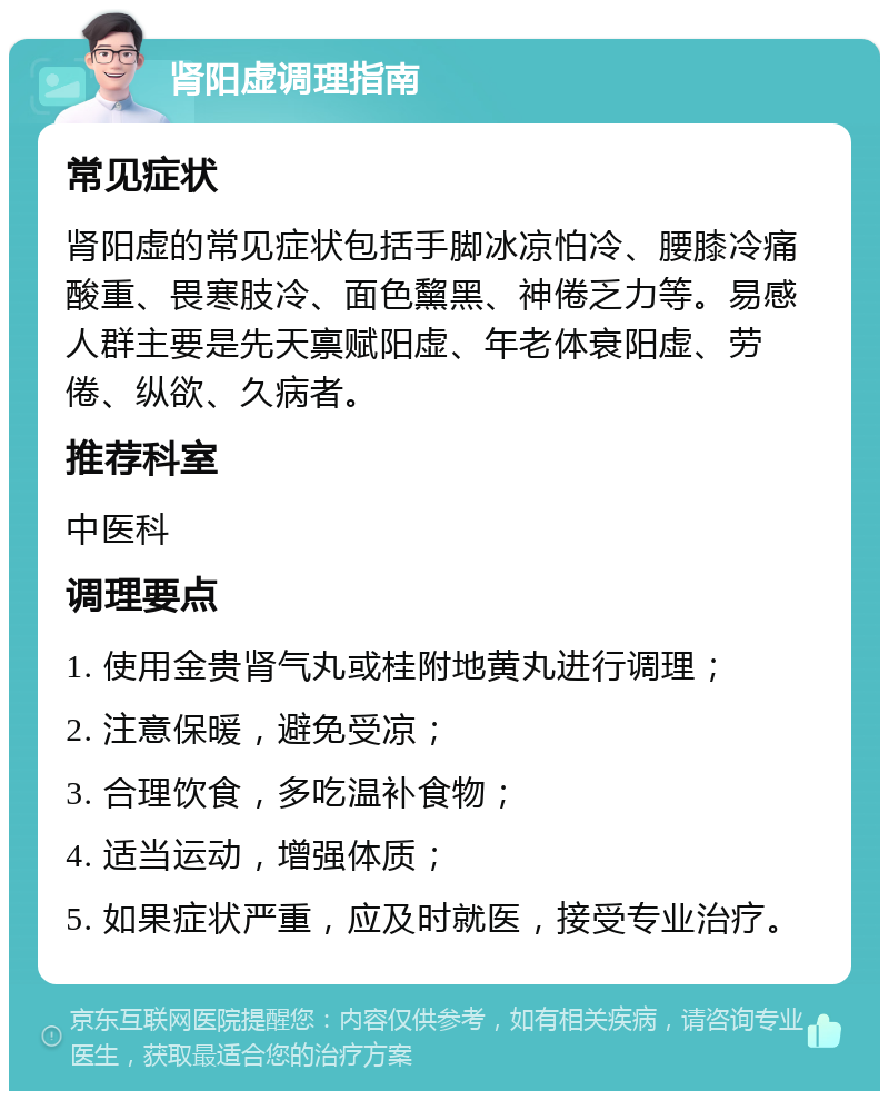 肾阳虚调理指南 常见症状 肾阳虚的常见症状包括手脚冰凉怕冷、腰膝冷痛酸重、畏寒肢冷、面色黧黑、神倦乏力等。易感人群主要是先天禀赋阳虚、年老体衰阳虚、劳倦、纵欲、久病者。 推荐科室 中医科 调理要点 1. 使用金贵肾气丸或桂附地黄丸进行调理； 2. 注意保暖，避免受凉； 3. 合理饮食，多吃温补食物； 4. 适当运动，增强体质； 5. 如果症状严重，应及时就医，接受专业治疗。