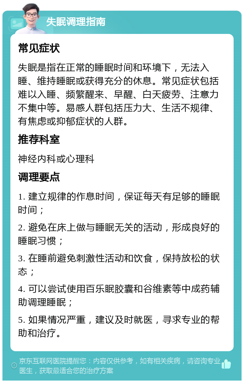 失眠调理指南 常见症状 失眠是指在正常的睡眠时间和环境下，无法入睡、维持睡眠或获得充分的休息。常见症状包括难以入睡、频繁醒来、早醒、白天疲劳、注意力不集中等。易感人群包括压力大、生活不规律、有焦虑或抑郁症状的人群。 推荐科室 神经内科或心理科 调理要点 1. 建立规律的作息时间，保证每天有足够的睡眠时间； 2. 避免在床上做与睡眠无关的活动，形成良好的睡眠习惯； 3. 在睡前避免刺激性活动和饮食，保持放松的状态； 4. 可以尝试使用百乐眠胶囊和谷维素等中成药辅助调理睡眠； 5. 如果情况严重，建议及时就医，寻求专业的帮助和治疗。