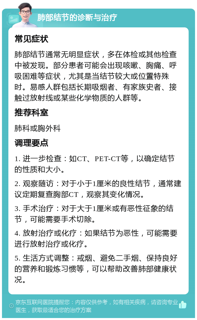 肺部结节的诊断与治疗 常见症状 肺部结节通常无明显症状，多在体检或其他检查中被发现。部分患者可能会出现咳嗽、胸痛、呼吸困难等症状，尤其是当结节较大或位置特殊时。易感人群包括长期吸烟者、有家族史者、接触过放射线或某些化学物质的人群等。 推荐科室 肺科或胸外科 调理要点 1. 进一步检查：如CT、PET-CT等，以确定结节的性质和大小。 2. 观察随访：对于小于1厘米的良性结节，通常建议定期复查胸部CT，观察其变化情况。 3. 手术治疗：对于大于1厘米或有恶性征象的结节，可能需要手术切除。 4. 放射治疗或化疗：如果结节为恶性，可能需要进行放射治疗或化疗。 5. 生活方式调整：戒烟、避免二手烟、保持良好的营养和锻炼习惯等，可以帮助改善肺部健康状况。