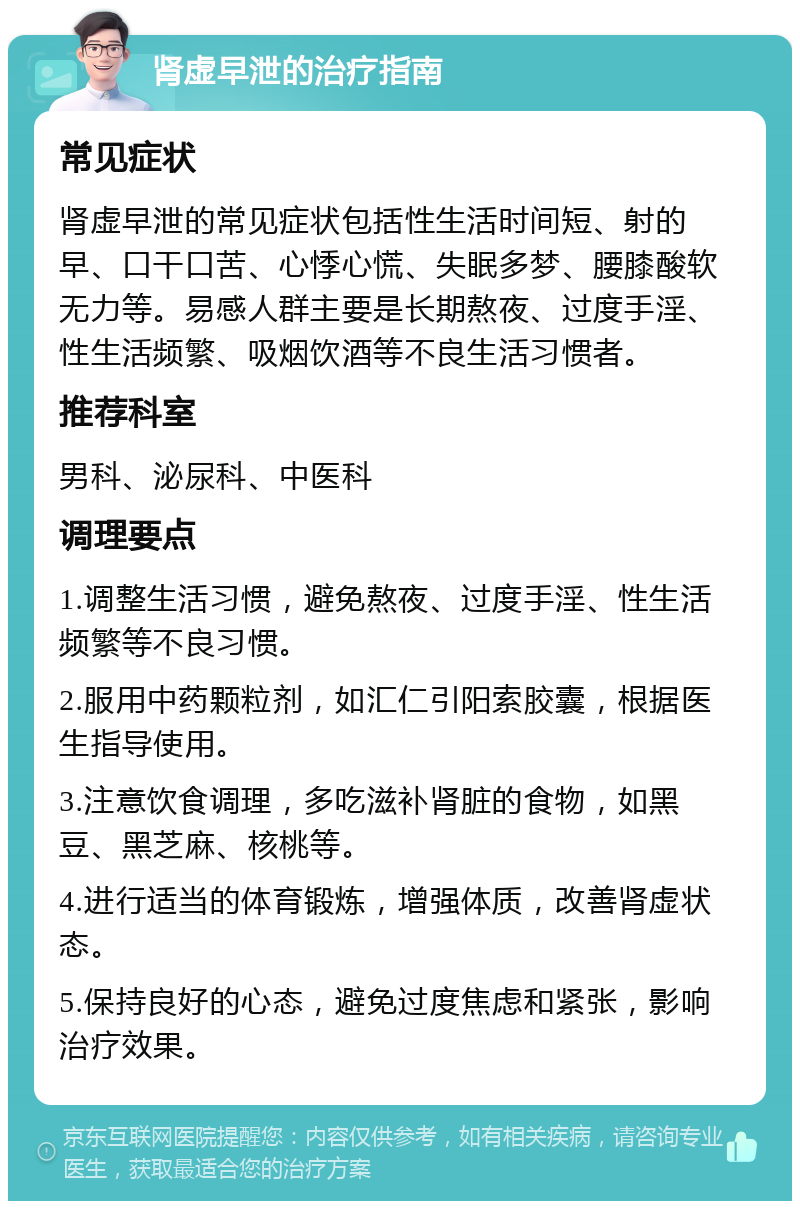 肾虚早泄的治疗指南 常见症状 肾虚早泄的常见症状包括性生活时间短、射的早、口干口苦、心悸心慌、失眠多梦、腰膝酸软无力等。易感人群主要是长期熬夜、过度手淫、性生活频繁、吸烟饮酒等不良生活习惯者。 推荐科室 男科、泌尿科、中医科 调理要点 1.调整生活习惯，避免熬夜、过度手淫、性生活频繁等不良习惯。 2.服用中药颗粒剂，如汇仁引阳索胶囊，根据医生指导使用。 3.注意饮食调理，多吃滋补肾脏的食物，如黑豆、黑芝麻、核桃等。 4.进行适当的体育锻炼，增强体质，改善肾虚状态。 5.保持良好的心态，避免过度焦虑和紧张，影响治疗效果。