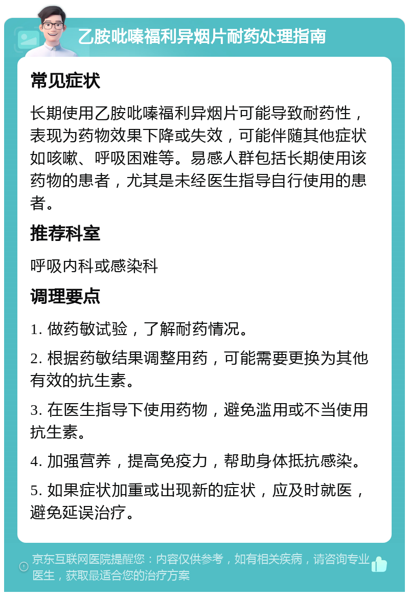 乙胺吡嗪福利异烟片耐药处理指南 常见症状 长期使用乙胺吡嗪福利异烟片可能导致耐药性，表现为药物效果下降或失效，可能伴随其他症状如咳嗽、呼吸困难等。易感人群包括长期使用该药物的患者，尤其是未经医生指导自行使用的患者。 推荐科室 呼吸内科或感染科 调理要点 1. 做药敏试验，了解耐药情况。 2. 根据药敏结果调整用药，可能需要更换为其他有效的抗生素。 3. 在医生指导下使用药物，避免滥用或不当使用抗生素。 4. 加强营养，提高免疫力，帮助身体抵抗感染。 5. 如果症状加重或出现新的症状，应及时就医，避免延误治疗。