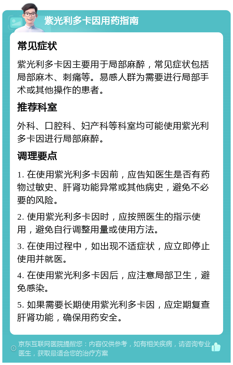 紫光利多卡因用药指南 常见症状 紫光利多卡因主要用于局部麻醉，常见症状包括局部麻木、刺痛等。易感人群为需要进行局部手术或其他操作的患者。 推荐科室 外科、口腔科、妇产科等科室均可能使用紫光利多卡因进行局部麻醉。 调理要点 1. 在使用紫光利多卡因前，应告知医生是否有药物过敏史、肝肾功能异常或其他病史，避免不必要的风险。 2. 使用紫光利多卡因时，应按照医生的指示使用，避免自行调整用量或使用方法。 3. 在使用过程中，如出现不适症状，应立即停止使用并就医。 4. 在使用紫光利多卡因后，应注意局部卫生，避免感染。 5. 如果需要长期使用紫光利多卡因，应定期复查肝肾功能，确保用药安全。