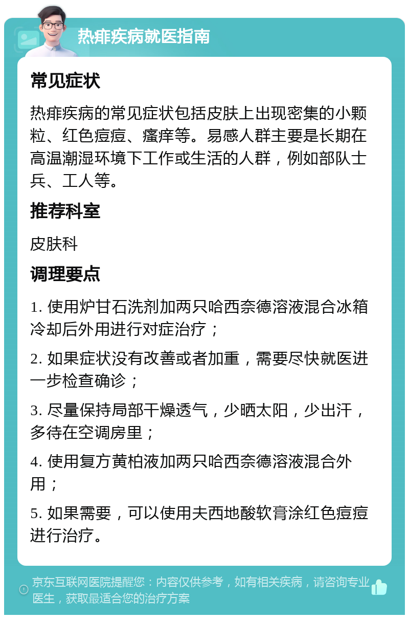 热痱疾病就医指南 常见症状 热痱疾病的常见症状包括皮肤上出现密集的小颗粒、红色痘痘、瘙痒等。易感人群主要是长期在高温潮湿环境下工作或生活的人群，例如部队士兵、工人等。 推荐科室 皮肤科 调理要点 1. 使用炉甘石洗剂加两只哈西奈德溶液混合冰箱冷却后外用进行对症治疗； 2. 如果症状没有改善或者加重，需要尽快就医进一步检查确诊； 3. 尽量保持局部干燥透气，少晒太阳，少出汗，多待在空调房里； 4. 使用复方黄柏液加两只哈西奈德溶液混合外用； 5. 如果需要，可以使用夫西地酸软膏涂红色痘痘进行治疗。