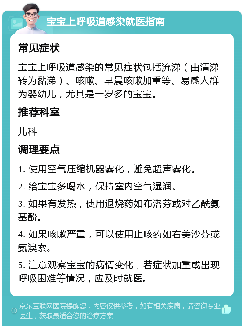 宝宝上呼吸道感染就医指南 常见症状 宝宝上呼吸道感染的常见症状包括流涕（由清涕转为黏涕）、咳嗽、早晨咳嗽加重等。易感人群为婴幼儿，尤其是一岁多的宝宝。 推荐科室 儿科 调理要点 1. 使用空气压缩机器雾化，避免超声雾化。 2. 给宝宝多喝水，保持室内空气湿润。 3. 如果有发热，使用退烧药如布洛芬或对乙酰氨基酚。 4. 如果咳嗽严重，可以使用止咳药如右美沙芬或氨溴索。 5. 注意观察宝宝的病情变化，若症状加重或出现呼吸困难等情况，应及时就医。