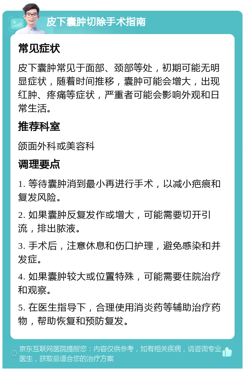 皮下囊肿切除手术指南 常见症状 皮下囊肿常见于面部、颈部等处，初期可能无明显症状，随着时间推移，囊肿可能会增大，出现红肿、疼痛等症状，严重者可能会影响外观和日常生活。 推荐科室 颌面外科或美容科 调理要点 1. 等待囊肿消到最小再进行手术，以减小疤痕和复发风险。 2. 如果囊肿反复发作或增大，可能需要切开引流，排出脓液。 3. 手术后，注意休息和伤口护理，避免感染和并发症。 4. 如果囊肿较大或位置特殊，可能需要住院治疗和观察。 5. 在医生指导下，合理使用消炎药等辅助治疗药物，帮助恢复和预防复发。