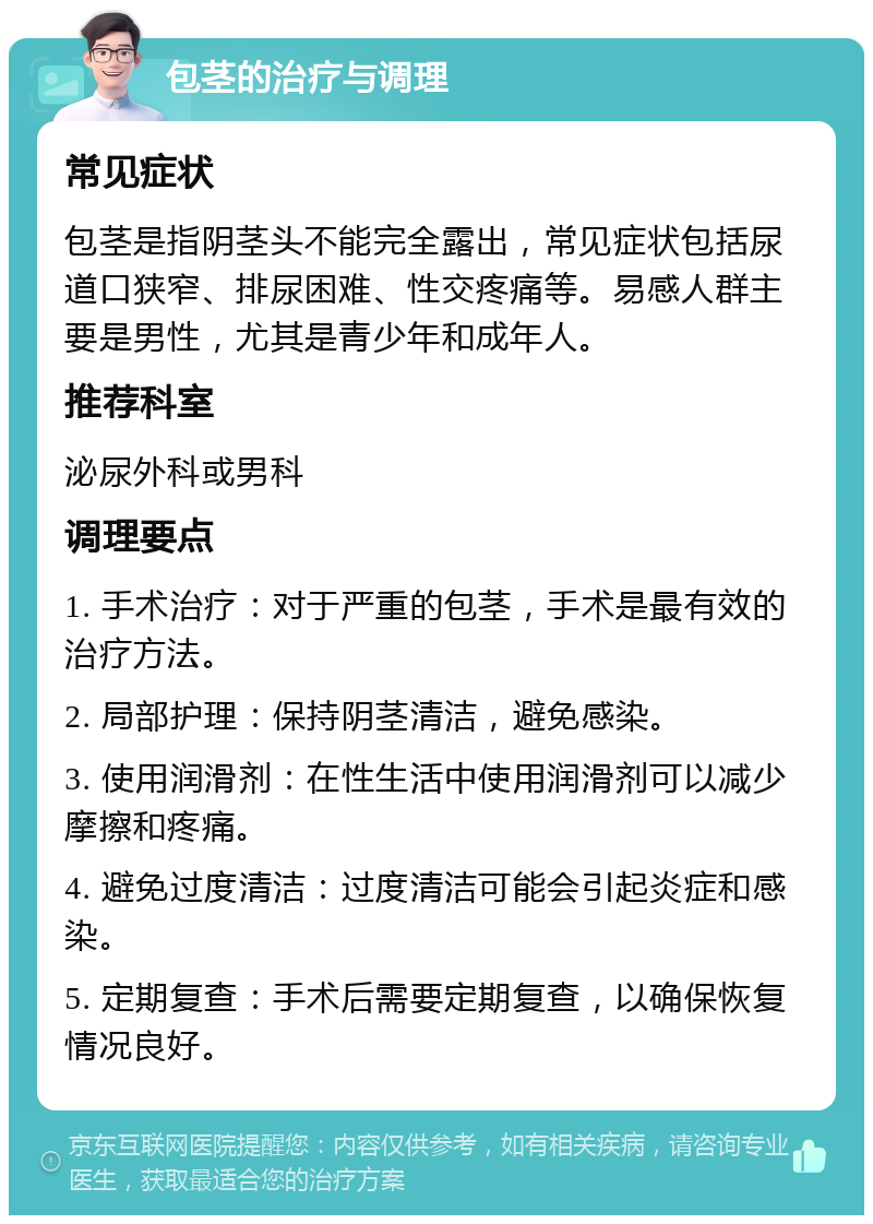 包茎的治疗与调理 常见症状 包茎是指阴茎头不能完全露出，常见症状包括尿道口狭窄、排尿困难、性交疼痛等。易感人群主要是男性，尤其是青少年和成年人。 推荐科室 泌尿外科或男科 调理要点 1. 手术治疗：对于严重的包茎，手术是最有效的治疗方法。 2. 局部护理：保持阴茎清洁，避免感染。 3. 使用润滑剂：在性生活中使用润滑剂可以减少摩擦和疼痛。 4. 避免过度清洁：过度清洁可能会引起炎症和感染。 5. 定期复查：手术后需要定期复查，以确保恢复情况良好。