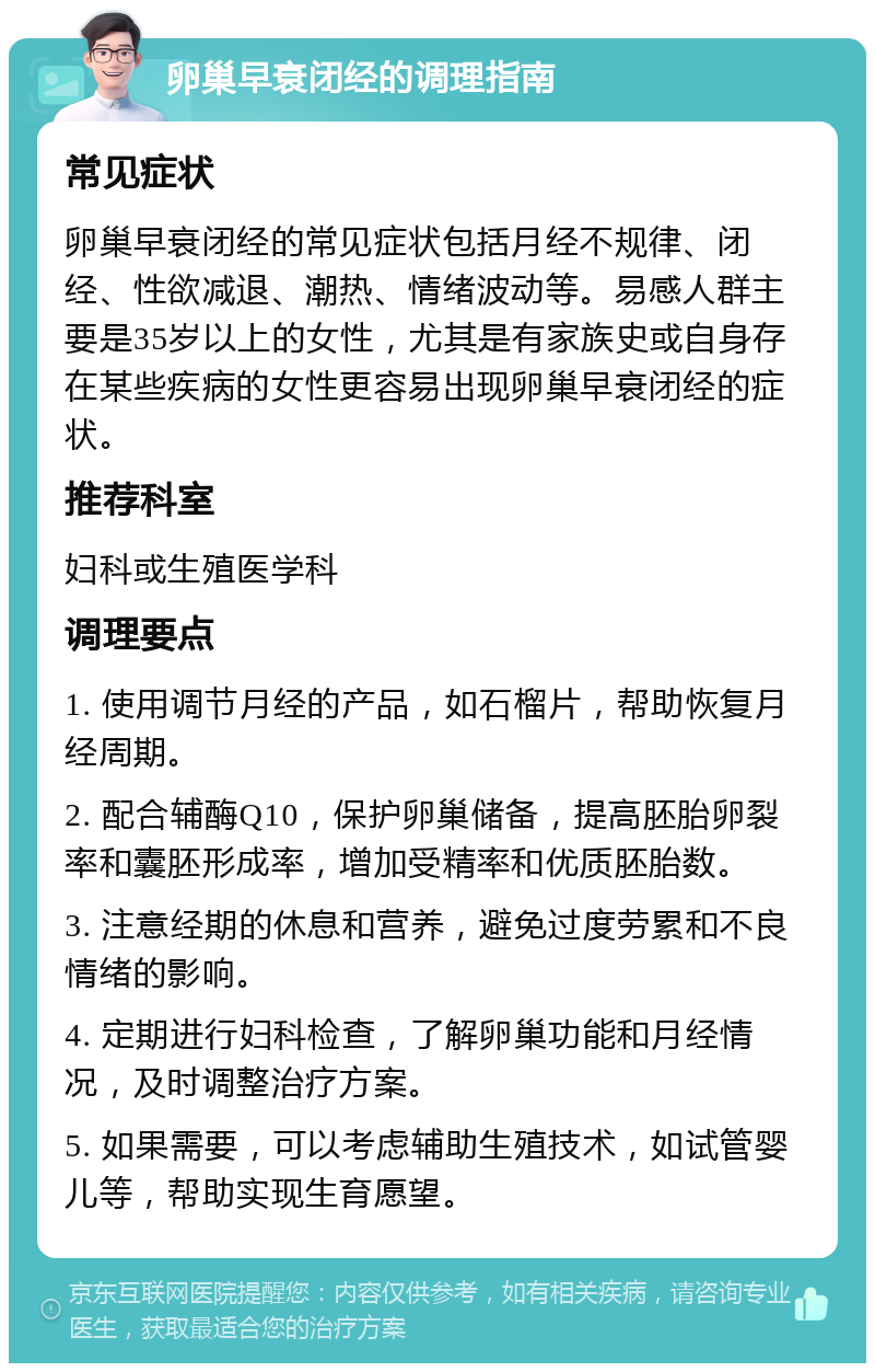 卵巢早衰闭经的调理指南 常见症状 卵巢早衰闭经的常见症状包括月经不规律、闭经、性欲减退、潮热、情绪波动等。易感人群主要是35岁以上的女性，尤其是有家族史或自身存在某些疾病的女性更容易出现卵巢早衰闭经的症状。 推荐科室 妇科或生殖医学科 调理要点 1. 使用调节月经的产品，如石榴片，帮助恢复月经周期。 2. 配合辅酶Q10，保护卵巢储备，提高胚胎卵裂率和囊胚形成率，增加受精率和优质胚胎数。 3. 注意经期的休息和营养，避免过度劳累和不良情绪的影响。 4. 定期进行妇科检查，了解卵巢功能和月经情况，及时调整治疗方案。 5. 如果需要，可以考虑辅助生殖技术，如试管婴儿等，帮助实现生育愿望。