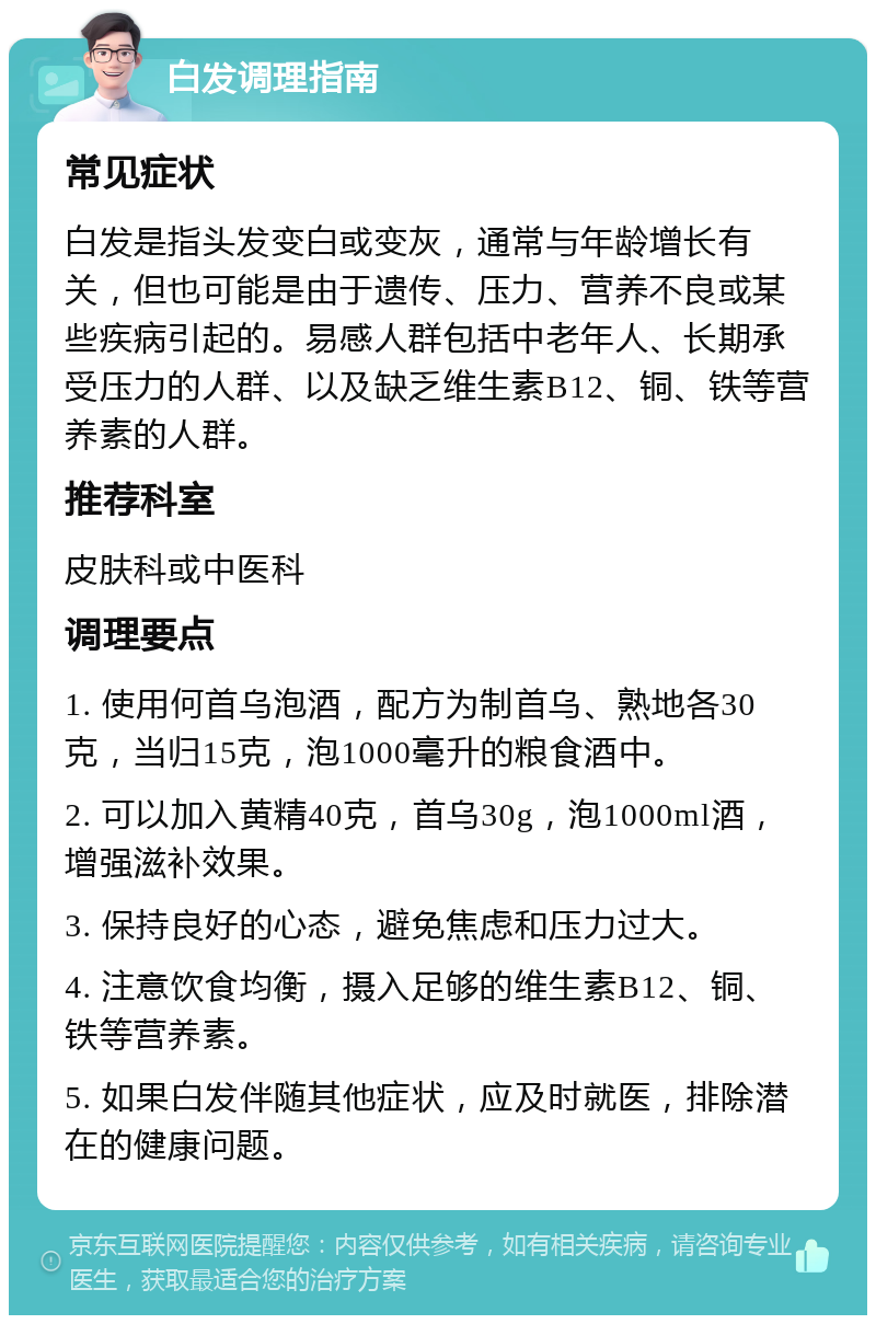 白发调理指南 常见症状 白发是指头发变白或变灰，通常与年龄增长有关，但也可能是由于遗传、压力、营养不良或某些疾病引起的。易感人群包括中老年人、长期承受压力的人群、以及缺乏维生素B12、铜、铁等营养素的人群。 推荐科室 皮肤科或中医科 调理要点 1. 使用何首乌泡酒，配方为制首乌、熟地各30克，当归15克，泡1000毫升的粮食酒中。 2. 可以加入黄精40克，首乌30g，泡1000ml酒，增强滋补效果。 3. 保持良好的心态，避免焦虑和压力过大。 4. 注意饮食均衡，摄入足够的维生素B12、铜、铁等营养素。 5. 如果白发伴随其他症状，应及时就医，排除潜在的健康问题。