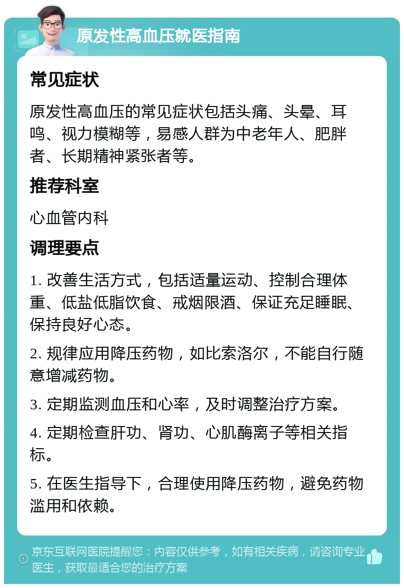 原发性高血压就医指南 常见症状 原发性高血压的常见症状包括头痛、头晕、耳鸣、视力模糊等，易感人群为中老年人、肥胖者、长期精神紧张者等。 推荐科室 心血管内科 调理要点 1. 改善生活方式，包括适量运动、控制合理体重、低盐低脂饮食、戒烟限酒、保证充足睡眠、保持良好心态。 2. 规律应用降压药物，如比索洛尔，不能自行随意增减药物。 3. 定期监测血压和心率，及时调整治疗方案。 4. 定期检查肝功、肾功、心肌酶离子等相关指标。 5. 在医生指导下，合理使用降压药物，避免药物滥用和依赖。