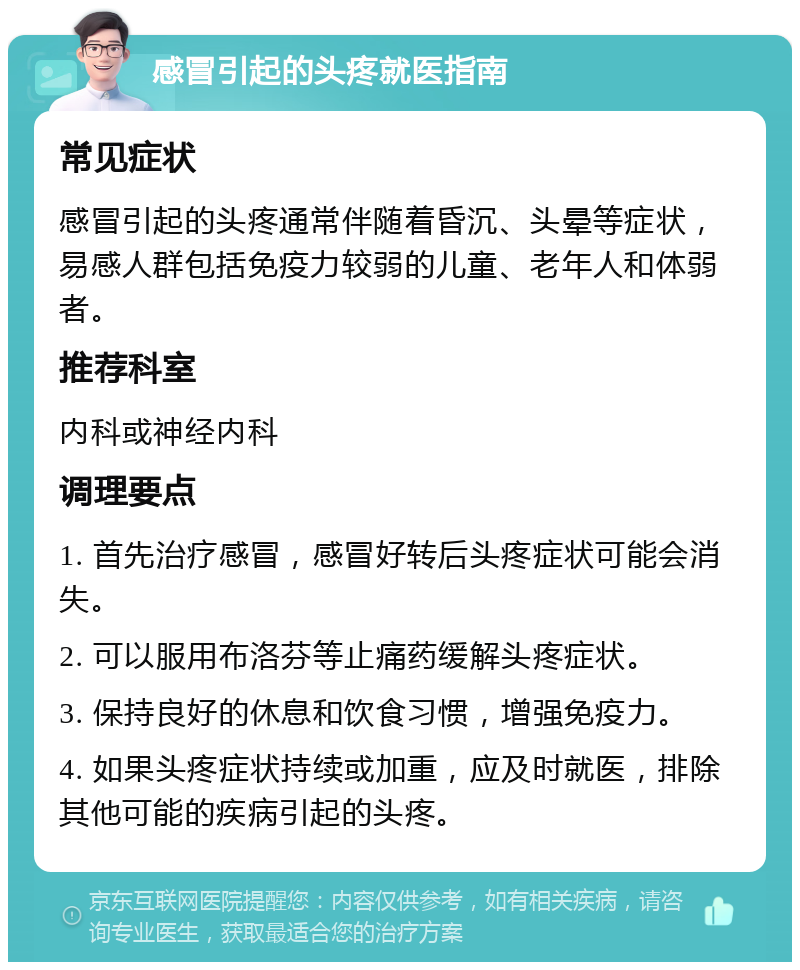 感冒引起的头疼就医指南 常见症状 感冒引起的头疼通常伴随着昏沉、头晕等症状，易感人群包括免疫力较弱的儿童、老年人和体弱者。 推荐科室 内科或神经内科 调理要点 1. 首先治疗感冒，感冒好转后头疼症状可能会消失。 2. 可以服用布洛芬等止痛药缓解头疼症状。 3. 保持良好的休息和饮食习惯，增强免疫力。 4. 如果头疼症状持续或加重，应及时就医，排除其他可能的疾病引起的头疼。