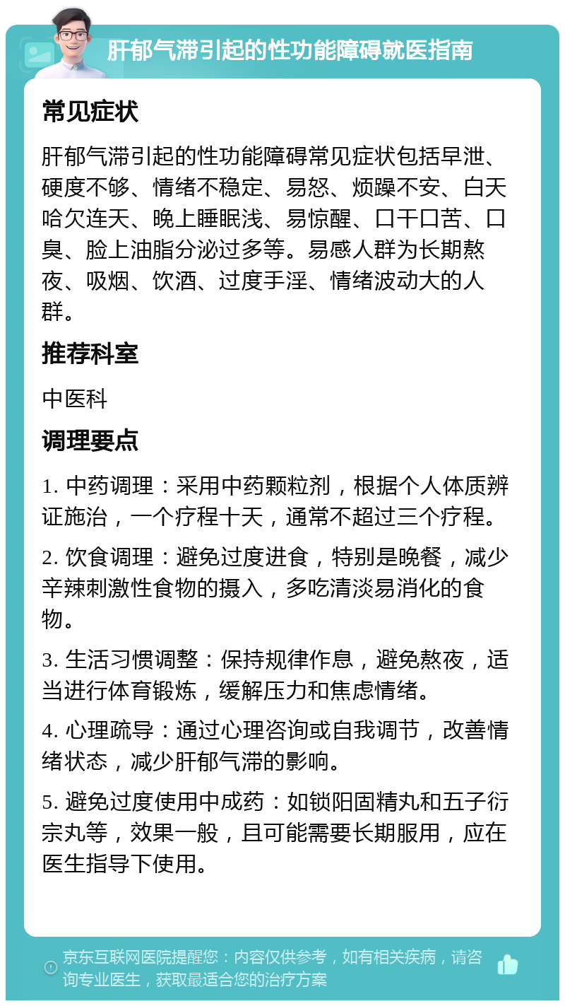 肝郁气滞引起的性功能障碍就医指南 常见症状 肝郁气滞引起的性功能障碍常见症状包括早泄、硬度不够、情绪不稳定、易怒、烦躁不安、白天哈欠连天、晚上睡眠浅、易惊醒、口干口苦、口臭、脸上油脂分泌过多等。易感人群为长期熬夜、吸烟、饮酒、过度手淫、情绪波动大的人群。 推荐科室 中医科 调理要点 1. 中药调理：采用中药颗粒剂，根据个人体质辨证施治，一个疗程十天，通常不超过三个疗程。 2. 饮食调理：避免过度进食，特别是晚餐，减少辛辣刺激性食物的摄入，多吃清淡易消化的食物。 3. 生活习惯调整：保持规律作息，避免熬夜，适当进行体育锻炼，缓解压力和焦虑情绪。 4. 心理疏导：通过心理咨询或自我调节，改善情绪状态，减少肝郁气滞的影响。 5. 避免过度使用中成药：如锁阳固精丸和五子衍宗丸等，效果一般，且可能需要长期服用，应在医生指导下使用。