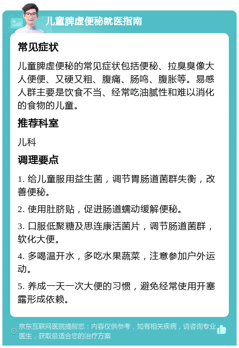 儿童脾虚便秘就医指南 常见症状 儿童脾虚便秘的常见症状包括便秘、拉臭臭像大人便便、又硬又粗、腹痛、肠鸣、腹胀等。易感人群主要是饮食不当、经常吃油腻性和难以消化的食物的儿童。 推荐科室 儿科 调理要点 1. 给儿童服用益生菌，调节胃肠道菌群失衡，改善便秘。 2. 使用肚脐贴，促进肠道蠕动缓解便秘。 3. 口服低聚糖及思连康活菌片，调节肠道菌群，软化大便。 4. 多喝温开水，多吃水果蔬菜，注意参加户外运动。 5. 养成一天一次大便的习惯，避免经常使用开塞露形成依赖。