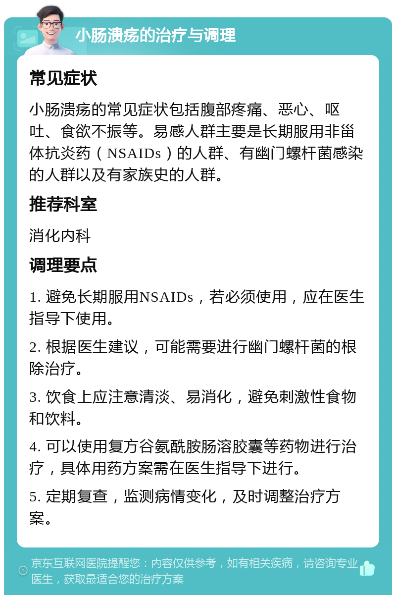 小肠溃疡的治疗与调理 常见症状 小肠溃疡的常见症状包括腹部疼痛、恶心、呕吐、食欲不振等。易感人群主要是长期服用非甾体抗炎药（NSAIDs）的人群、有幽门螺杆菌感染的人群以及有家族史的人群。 推荐科室 消化内科 调理要点 1. 避免长期服用NSAIDs，若必须使用，应在医生指导下使用。 2. 根据医生建议，可能需要进行幽门螺杆菌的根除治疗。 3. 饮食上应注意清淡、易消化，避免刺激性食物和饮料。 4. 可以使用复方谷氨酰胺肠溶胶囊等药物进行治疗，具体用药方案需在医生指导下进行。 5. 定期复查，监测病情变化，及时调整治疗方案。