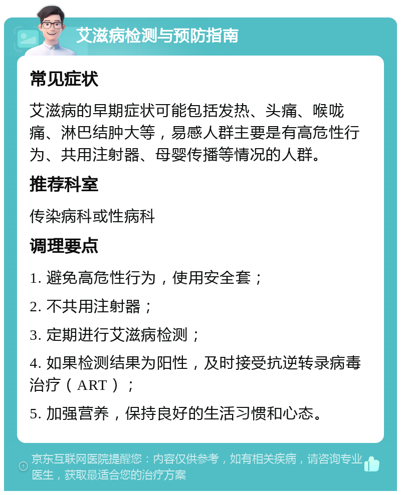 艾滋病检测与预防指南 常见症状 艾滋病的早期症状可能包括发热、头痛、喉咙痛、淋巴结肿大等，易感人群主要是有高危性行为、共用注射器、母婴传播等情况的人群。 推荐科室 传染病科或性病科 调理要点 1. 避免高危性行为，使用安全套； 2. 不共用注射器； 3. 定期进行艾滋病检测； 4. 如果检测结果为阳性，及时接受抗逆转录病毒治疗（ART）； 5. 加强营养，保持良好的生活习惯和心态。