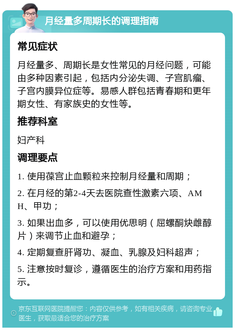 月经量多周期长的调理指南 常见症状 月经量多、周期长是女性常见的月经问题，可能由多种因素引起，包括内分泌失调、子宫肌瘤、子宫内膜异位症等。易感人群包括青春期和更年期女性、有家族史的女性等。 推荐科室 妇产科 调理要点 1. 使用葆宫止血颗粒来控制月经量和周期； 2. 在月经的第2-4天去医院查性激素六项、AMH、甲功； 3. 如果出血多，可以使用优思明（屈螺酮炔雌醇片）来调节止血和避孕； 4. 定期复查肝肾功、凝血、乳腺及妇科超声； 5. 注意按时复诊，遵循医生的治疗方案和用药指示。