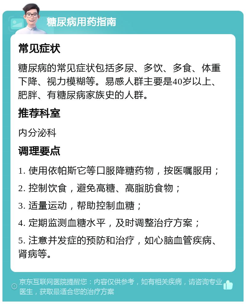 糖尿病用药指南 常见症状 糖尿病的常见症状包括多尿、多饮、多食、体重下降、视力模糊等。易感人群主要是40岁以上、肥胖、有糖尿病家族史的人群。 推荐科室 内分泌科 调理要点 1. 使用依帕斯它等口服降糖药物，按医嘱服用； 2. 控制饮食，避免高糖、高脂肪食物； 3. 适量运动，帮助控制血糖； 4. 定期监测血糖水平，及时调整治疗方案； 5. 注意并发症的预防和治疗，如心脑血管疾病、肾病等。