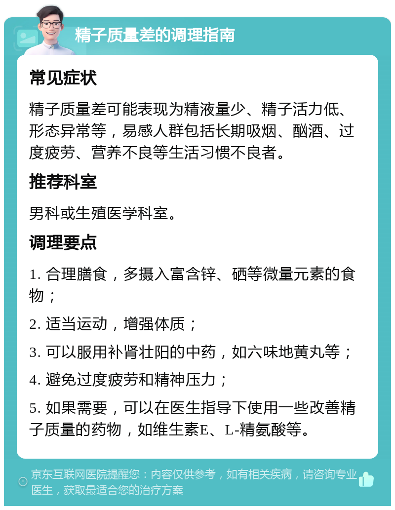 精子质量差的调理指南 常见症状 精子质量差可能表现为精液量少、精子活力低、形态异常等，易感人群包括长期吸烟、酗酒、过度疲劳、营养不良等生活习惯不良者。 推荐科室 男科或生殖医学科室。 调理要点 1. 合理膳食，多摄入富含锌、硒等微量元素的食物； 2. 适当运动，增强体质； 3. 可以服用补肾壮阳的中药，如六味地黄丸等； 4. 避免过度疲劳和精神压力； 5. 如果需要，可以在医生指导下使用一些改善精子质量的药物，如维生素E、L-精氨酸等。