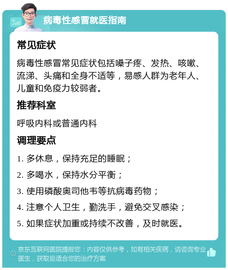 病毒性感冒就医指南 常见症状 病毒性感冒常见症状包括嗓子疼、发热、咳嗽、流涕、头痛和全身不适等，易感人群为老年人、儿童和免疫力较弱者。 推荐科室 呼吸内科或普通内科 调理要点 1. 多休息，保持充足的睡眠； 2. 多喝水，保持水分平衡； 3. 使用磷酸奥司他韦等抗病毒药物； 4. 注意个人卫生，勤洗手，避免交叉感染； 5. 如果症状加重或持续不改善，及时就医。