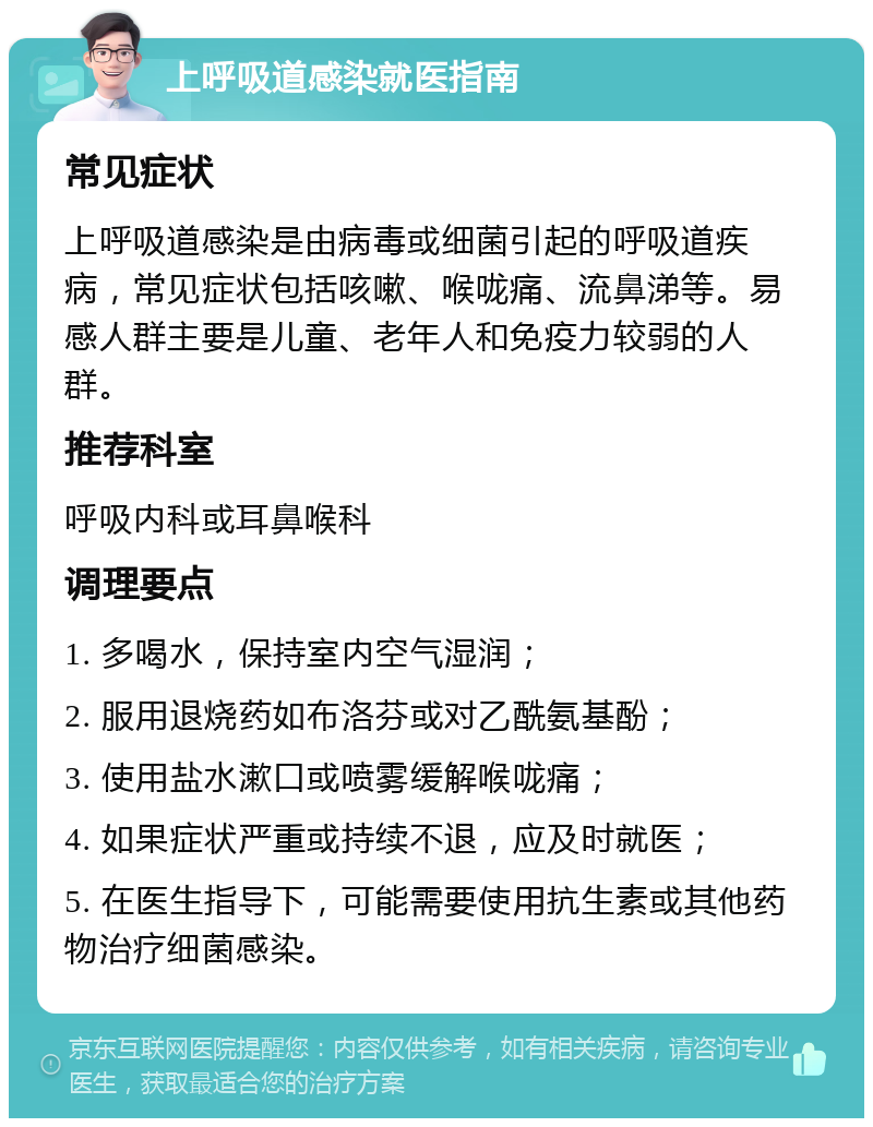 上呼吸道感染就医指南 常见症状 上呼吸道感染是由病毒或细菌引起的呼吸道疾病，常见症状包括咳嗽、喉咙痛、流鼻涕等。易感人群主要是儿童、老年人和免疫力较弱的人群。 推荐科室 呼吸内科或耳鼻喉科 调理要点 1. 多喝水，保持室内空气湿润； 2. 服用退烧药如布洛芬或对乙酰氨基酚； 3. 使用盐水漱口或喷雾缓解喉咙痛； 4. 如果症状严重或持续不退，应及时就医； 5. 在医生指导下，可能需要使用抗生素或其他药物治疗细菌感染。