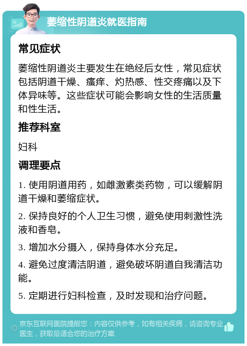 萎缩性阴道炎就医指南 常见症状 萎缩性阴道炎主要发生在绝经后女性，常见症状包括阴道干燥、瘙痒、灼热感、性交疼痛以及下体异味等。这些症状可能会影响女性的生活质量和性生活。 推荐科室 妇科 调理要点 1. 使用阴道用药，如雌激素类药物，可以缓解阴道干燥和萎缩症状。 2. 保持良好的个人卫生习惯，避免使用刺激性洗液和香皂。 3. 增加水分摄入，保持身体水分充足。 4. 避免过度清洁阴道，避免破坏阴道自我清洁功能。 5. 定期进行妇科检查，及时发现和治疗问题。