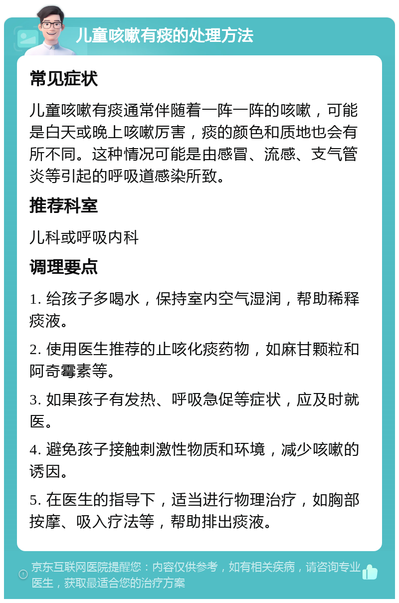 儿童咳嗽有痰的处理方法 常见症状 儿童咳嗽有痰通常伴随着一阵一阵的咳嗽，可能是白天或晚上咳嗽厉害，痰的颜色和质地也会有所不同。这种情况可能是由感冒、流感、支气管炎等引起的呼吸道感染所致。 推荐科室 儿科或呼吸内科 调理要点 1. 给孩子多喝水，保持室内空气湿润，帮助稀释痰液。 2. 使用医生推荐的止咳化痰药物，如麻甘颗粒和阿奇霉素等。 3. 如果孩子有发热、呼吸急促等症状，应及时就医。 4. 避免孩子接触刺激性物质和环境，减少咳嗽的诱因。 5. 在医生的指导下，适当进行物理治疗，如胸部按摩、吸入疗法等，帮助排出痰液。