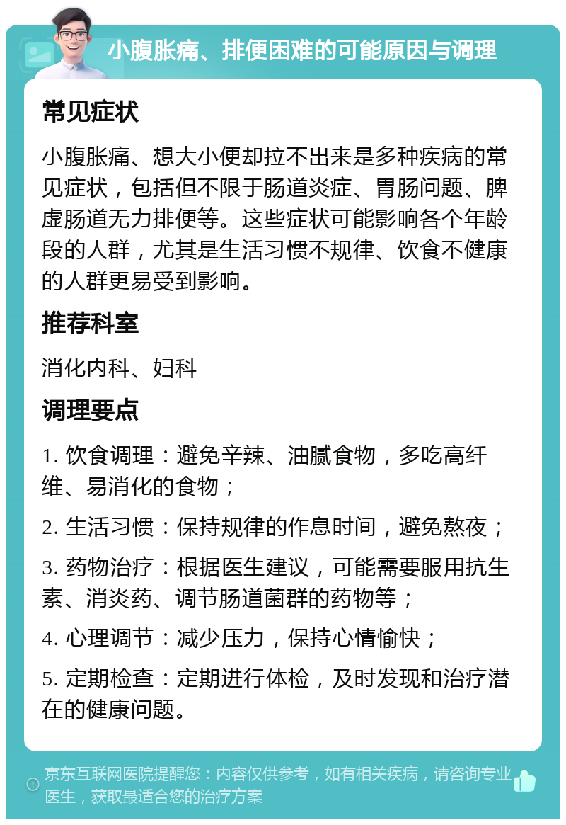 小腹胀痛、排便困难的可能原因与调理 常见症状 小腹胀痛、想大小便却拉不出来是多种疾病的常见症状，包括但不限于肠道炎症、胃肠问题、脾虚肠道无力排便等。这些症状可能影响各个年龄段的人群，尤其是生活习惯不规律、饮食不健康的人群更易受到影响。 推荐科室 消化内科、妇科 调理要点 1. 饮食调理：避免辛辣、油腻食物，多吃高纤维、易消化的食物； 2. 生活习惯：保持规律的作息时间，避免熬夜； 3. 药物治疗：根据医生建议，可能需要服用抗生素、消炎药、调节肠道菌群的药物等； 4. 心理调节：减少压力，保持心情愉快； 5. 定期检查：定期进行体检，及时发现和治疗潜在的健康问题。