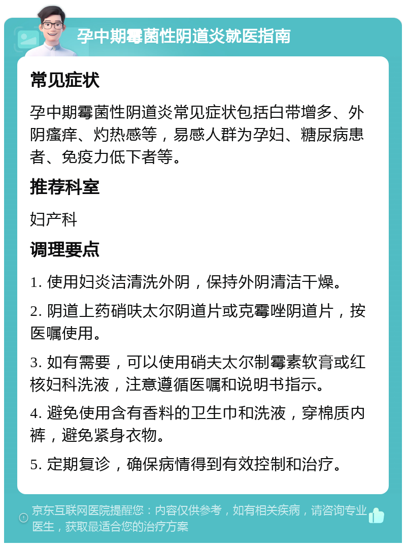 孕中期霉菌性阴道炎就医指南 常见症状 孕中期霉菌性阴道炎常见症状包括白带增多、外阴瘙痒、灼热感等，易感人群为孕妇、糖尿病患者、免疫力低下者等。 推荐科室 妇产科 调理要点 1. 使用妇炎洁清洗外阴，保持外阴清洁干燥。 2. 阴道上药硝呋太尔阴道片或克霉唑阴道片，按医嘱使用。 3. 如有需要，可以使用硝夫太尔制霉素软膏或红核妇科洗液，注意遵循医嘱和说明书指示。 4. 避免使用含有香料的卫生巾和洗液，穿棉质内裤，避免紧身衣物。 5. 定期复诊，确保病情得到有效控制和治疗。