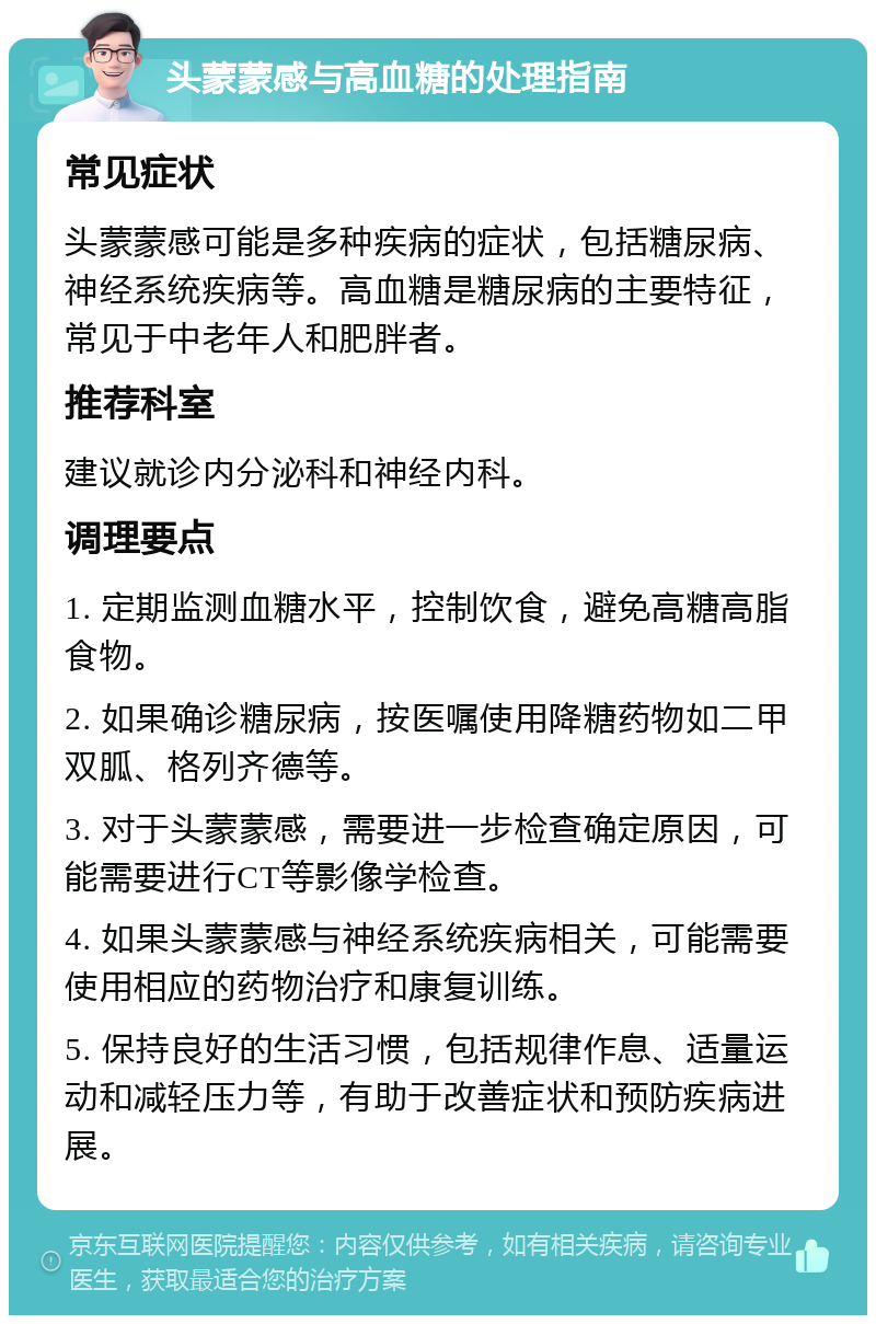 头蒙蒙感与高血糖的处理指南 常见症状 头蒙蒙感可能是多种疾病的症状，包括糖尿病、神经系统疾病等。高血糖是糖尿病的主要特征，常见于中老年人和肥胖者。 推荐科室 建议就诊内分泌科和神经内科。 调理要点 1. 定期监测血糖水平，控制饮食，避免高糖高脂食物。 2. 如果确诊糖尿病，按医嘱使用降糖药物如二甲双胍、格列齐德等。 3. 对于头蒙蒙感，需要进一步检查确定原因，可能需要进行CT等影像学检查。 4. 如果头蒙蒙感与神经系统疾病相关，可能需要使用相应的药物治疗和康复训练。 5. 保持良好的生活习惯，包括规律作息、适量运动和减轻压力等，有助于改善症状和预防疾病进展。