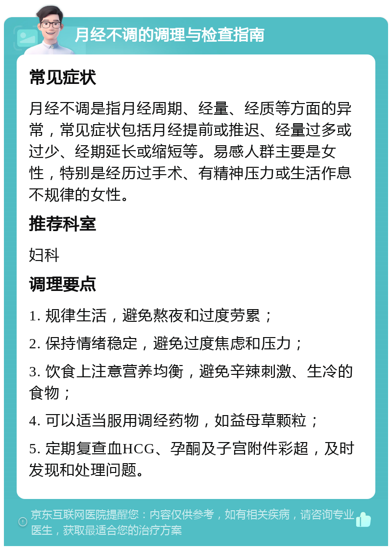 月经不调的调理与检查指南 常见症状 月经不调是指月经周期、经量、经质等方面的异常，常见症状包括月经提前或推迟、经量过多或过少、经期延长或缩短等。易感人群主要是女性，特别是经历过手术、有精神压力或生活作息不规律的女性。 推荐科室 妇科 调理要点 1. 规律生活，避免熬夜和过度劳累； 2. 保持情绪稳定，避免过度焦虑和压力； 3. 饮食上注意营养均衡，避免辛辣刺激、生冷的食物； 4. 可以适当服用调经药物，如益母草颗粒； 5. 定期复查血HCG、孕酮及子宫附件彩超，及时发现和处理问题。