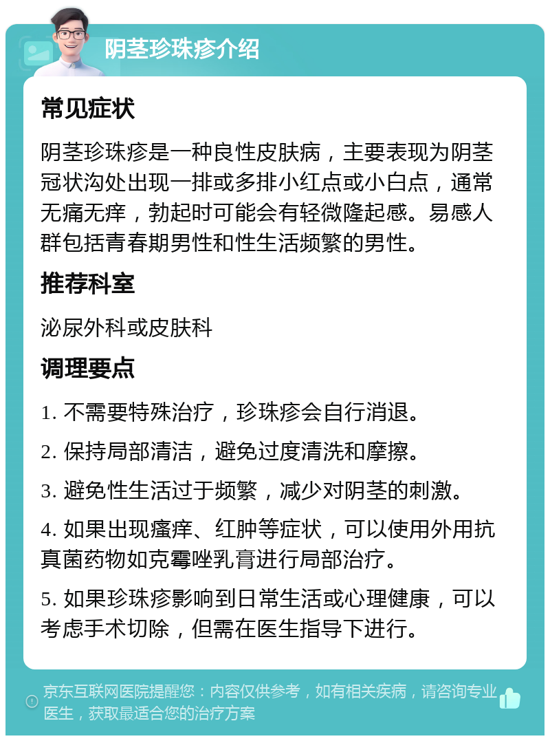 阴茎珍珠疹介绍 常见症状 阴茎珍珠疹是一种良性皮肤病，主要表现为阴茎冠状沟处出现一排或多排小红点或小白点，通常无痛无痒，勃起时可能会有轻微隆起感。易感人群包括青春期男性和性生活频繁的男性。 推荐科室 泌尿外科或皮肤科 调理要点 1. 不需要特殊治疗，珍珠疹会自行消退。 2. 保持局部清洁，避免过度清洗和摩擦。 3. 避免性生活过于频繁，减少对阴茎的刺激。 4. 如果出现瘙痒、红肿等症状，可以使用外用抗真菌药物如克霉唑乳膏进行局部治疗。 5. 如果珍珠疹影响到日常生活或心理健康，可以考虑手术切除，但需在医生指导下进行。