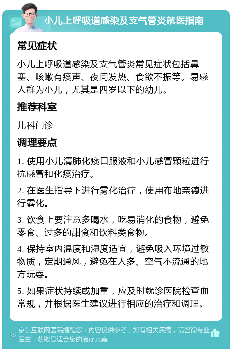 小儿上呼吸道感染及支气管炎就医指南 常见症状 小儿上呼吸道感染及支气管炎常见症状包括鼻塞、咳嗽有痰声、夜间发热、食欲不振等。易感人群为小儿，尤其是四岁以下的幼儿。 推荐科室 儿科门诊 调理要点 1. 使用小儿清肺化痰口服液和小儿感冒颗粒进行抗感冒和化痰治疗。 2. 在医生指导下进行雾化治疗，使用布地奈德进行雾化。 3. 饮食上要注意多喝水，吃易消化的食物，避免零食、过多的甜食和饮料类食物。 4. 保持室内温度和湿度适宜，避免吸入环境过敏物质，定期通风，避免在人多、空气不流通的地方玩耍。 5. 如果症状持续或加重，应及时就诊医院检查血常规，并根据医生建议进行相应的治疗和调理。