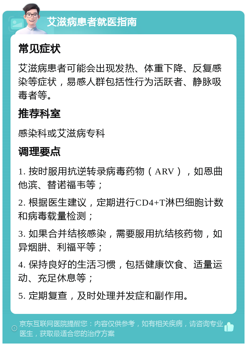 艾滋病患者就医指南 常见症状 艾滋病患者可能会出现发热、体重下降、反复感染等症状，易感人群包括性行为活跃者、静脉吸毒者等。 推荐科室 感染科或艾滋病专科 调理要点 1. 按时服用抗逆转录病毒药物（ARV），如恩曲他滨、替诺福韦等； 2. 根据医生建议，定期进行CD4+T淋巴细胞计数和病毒载量检测； 3. 如果合并结核感染，需要服用抗结核药物，如异烟肼、利福平等； 4. 保持良好的生活习惯，包括健康饮食、适量运动、充足休息等； 5. 定期复查，及时处理并发症和副作用。