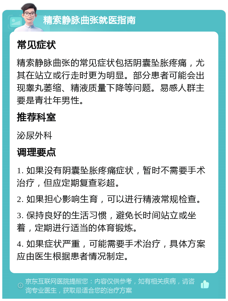 精索静脉曲张就医指南 常见症状 精索静脉曲张的常见症状包括阴囊坠胀疼痛，尤其在站立或行走时更为明显。部分患者可能会出现睾丸萎缩、精液质量下降等问题。易感人群主要是青壮年男性。 推荐科室 泌尿外科 调理要点 1. 如果没有阴囊坠胀疼痛症状，暂时不需要手术治疗，但应定期复查彩超。 2. 如果担心影响生育，可以进行精液常规检查。 3. 保持良好的生活习惯，避免长时间站立或坐着，定期进行适当的体育锻炼。 4. 如果症状严重，可能需要手术治疗，具体方案应由医生根据患者情况制定。