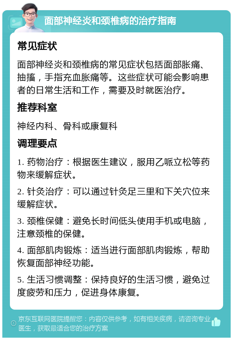 面部神经炎和颈椎病的治疗指南 常见症状 面部神经炎和颈椎病的常见症状包括面部胀痛、抽搐，手指充血胀痛等。这些症状可能会影响患者的日常生活和工作，需要及时就医治疗。 推荐科室 神经内科、骨科或康复科 调理要点 1. 药物治疗：根据医生建议，服用乙哌立松等药物来缓解症状。 2. 针灸治疗：可以通过针灸足三里和下关穴位来缓解症状。 3. 颈椎保健：避免长时间低头使用手机或电脑，注意颈椎的保健。 4. 面部肌肉锻炼：适当进行面部肌肉锻炼，帮助恢复面部神经功能。 5. 生活习惯调整：保持良好的生活习惯，避免过度疲劳和压力，促进身体康复。