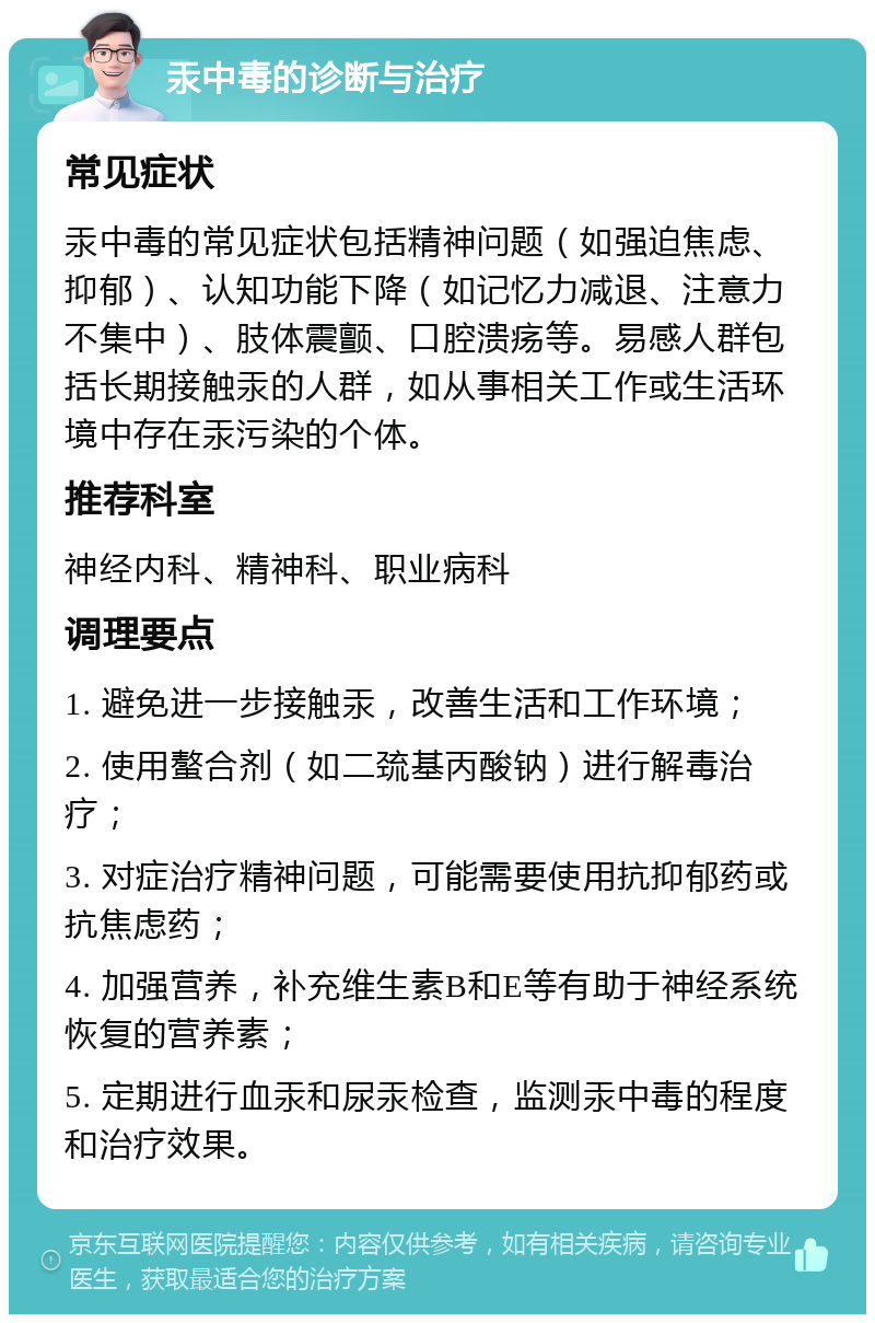 汞中毒的诊断与治疗 常见症状 汞中毒的常见症状包括精神问题（如强迫焦虑、抑郁）、认知功能下降（如记忆力减退、注意力不集中）、肢体震颤、口腔溃疡等。易感人群包括长期接触汞的人群，如从事相关工作或生活环境中存在汞污染的个体。 推荐科室 神经内科、精神科、职业病科 调理要点 1. 避免进一步接触汞，改善生活和工作环境； 2. 使用螯合剂（如二巯基丙酸钠）进行解毒治疗； 3. 对症治疗精神问题，可能需要使用抗抑郁药或抗焦虑药； 4. 加强营养，补充维生素B和E等有助于神经系统恢复的营养素； 5. 定期进行血汞和尿汞检查，监测汞中毒的程度和治疗效果。