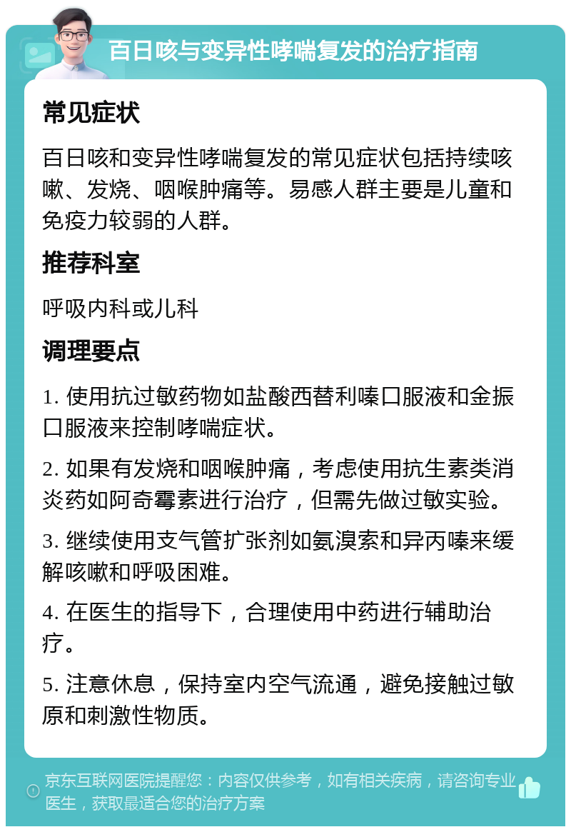 百日咳与变异性哮喘复发的治疗指南 常见症状 百日咳和变异性哮喘复发的常见症状包括持续咳嗽、发烧、咽喉肿痛等。易感人群主要是儿童和免疫力较弱的人群。 推荐科室 呼吸内科或儿科 调理要点 1. 使用抗过敏药物如盐酸西替利嗪口服液和金振口服液来控制哮喘症状。 2. 如果有发烧和咽喉肿痛，考虑使用抗生素类消炎药如阿奇霉素进行治疗，但需先做过敏实验。 3. 继续使用支气管扩张剂如氨溴索和异丙嗪来缓解咳嗽和呼吸困难。 4. 在医生的指导下，合理使用中药进行辅助治疗。 5. 注意休息，保持室内空气流通，避免接触过敏原和刺激性物质。