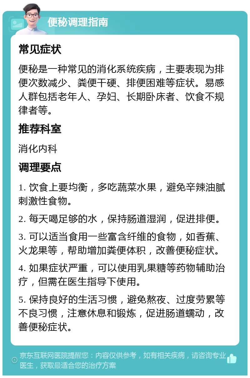 便秘调理指南 常见症状 便秘是一种常见的消化系统疾病，主要表现为排便次数减少、粪便干硬、排便困难等症状。易感人群包括老年人、孕妇、长期卧床者、饮食不规律者等。 推荐科室 消化内科 调理要点 1. 饮食上要均衡，多吃蔬菜水果，避免辛辣油腻刺激性食物。 2. 每天喝足够的水，保持肠道湿润，促进排便。 3. 可以适当食用一些富含纤维的食物，如香蕉、火龙果等，帮助增加粪便体积，改善便秘症状。 4. 如果症状严重，可以使用乳果糖等药物辅助治疗，但需在医生指导下使用。 5. 保持良好的生活习惯，避免熬夜、过度劳累等不良习惯，注意休息和锻炼，促进肠道蠕动，改善便秘症状。