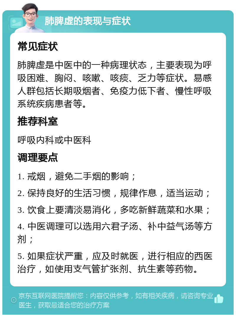 肺脾虚的表现与症状 常见症状 肺脾虚是中医中的一种病理状态，主要表现为呼吸困难、胸闷、咳嗽、咳痰、乏力等症状。易感人群包括长期吸烟者、免疫力低下者、慢性呼吸系统疾病患者等。 推荐科室 呼吸内科或中医科 调理要点 1. 戒烟，避免二手烟的影响； 2. 保持良好的生活习惯，规律作息，适当运动； 3. 饮食上要清淡易消化，多吃新鲜蔬菜和水果； 4. 中医调理可以选用六君子汤、补中益气汤等方剂； 5. 如果症状严重，应及时就医，进行相应的西医治疗，如使用支气管扩张剂、抗生素等药物。