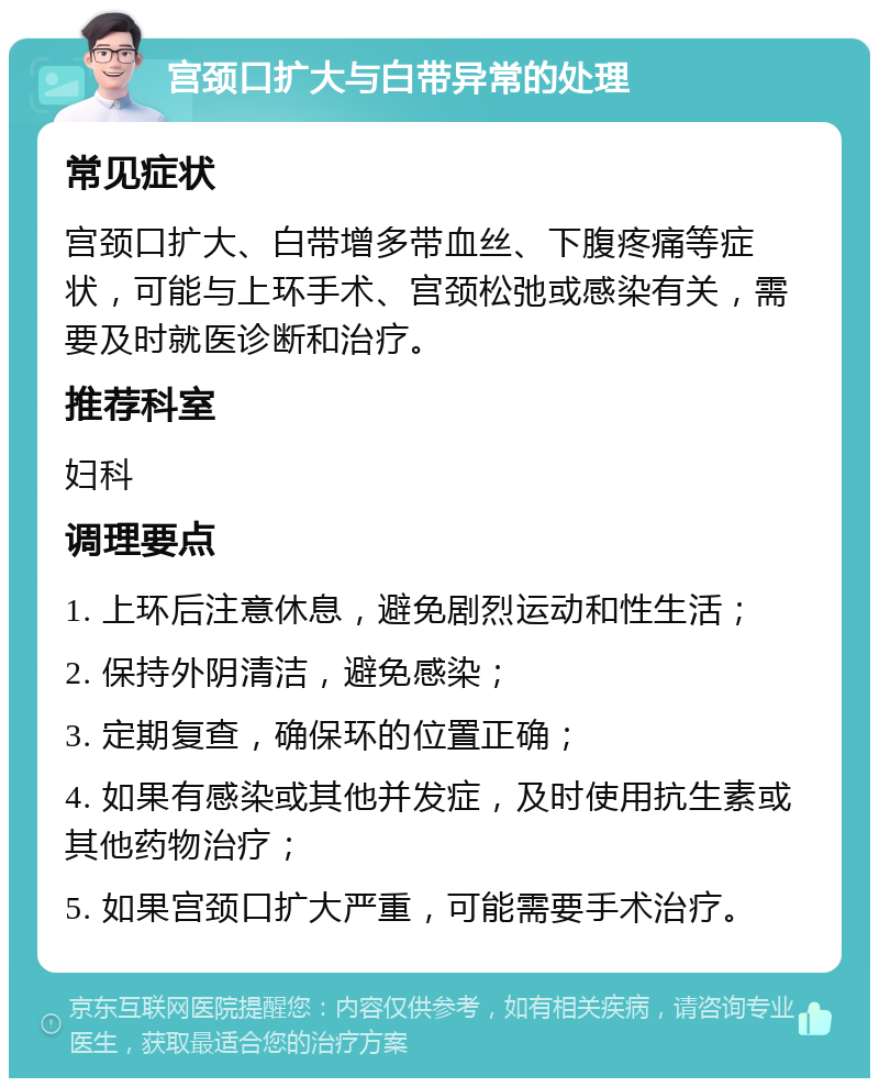 宫颈口扩大与白带异常的处理 常见症状 宫颈口扩大、白带增多带血丝、下腹疼痛等症状，可能与上环手术、宫颈松弛或感染有关，需要及时就医诊断和治疗。 推荐科室 妇科 调理要点 1. 上环后注意休息，避免剧烈运动和性生活； 2. 保持外阴清洁，避免感染； 3. 定期复查，确保环的位置正确； 4. 如果有感染或其他并发症，及时使用抗生素或其他药物治疗； 5. 如果宫颈口扩大严重，可能需要手术治疗。