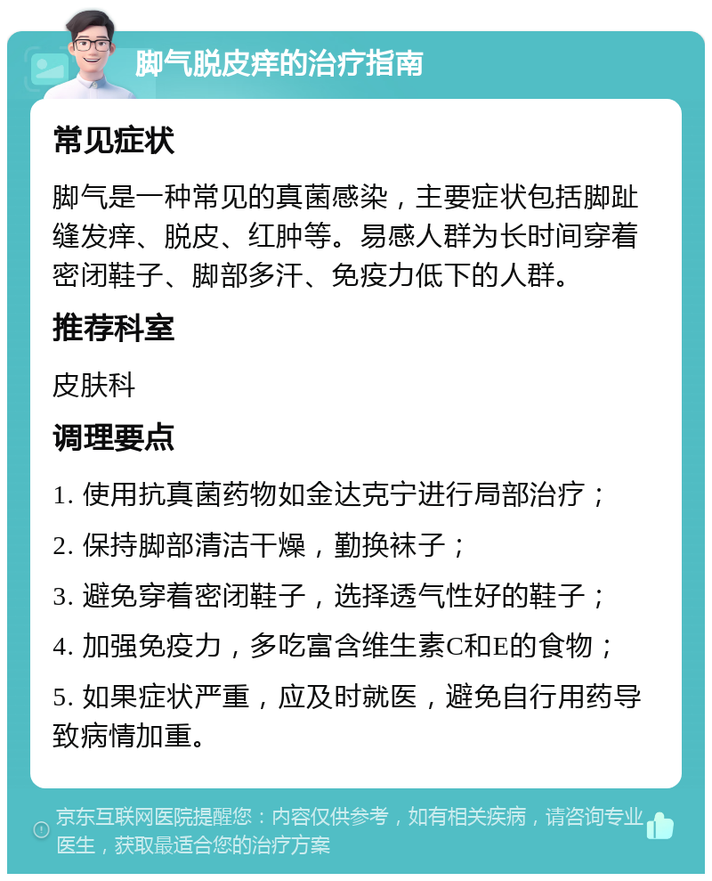 脚气脱皮痒的治疗指南 常见症状 脚气是一种常见的真菌感染，主要症状包括脚趾缝发痒、脱皮、红肿等。易感人群为长时间穿着密闭鞋子、脚部多汗、免疫力低下的人群。 推荐科室 皮肤科 调理要点 1. 使用抗真菌药物如金达克宁进行局部治疗； 2. 保持脚部清洁干燥，勤换袜子； 3. 避免穿着密闭鞋子，选择透气性好的鞋子； 4. 加强免疫力，多吃富含维生素C和E的食物； 5. 如果症状严重，应及时就医，避免自行用药导致病情加重。