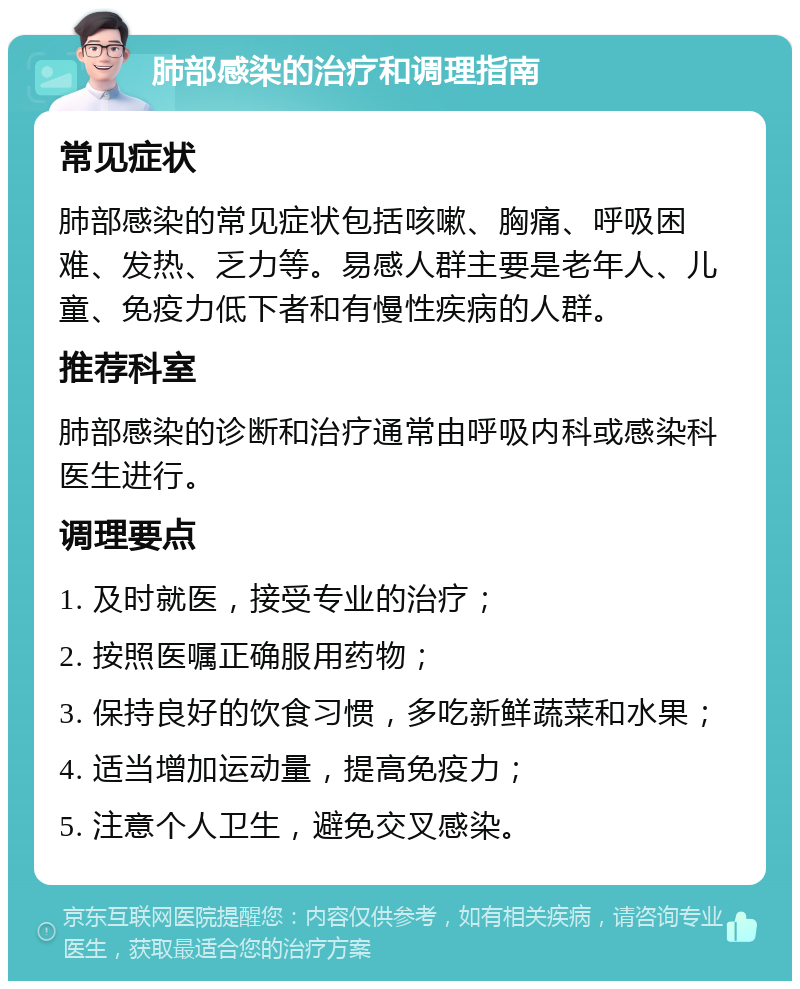 肺部感染的治疗和调理指南 常见症状 肺部感染的常见症状包括咳嗽、胸痛、呼吸困难、发热、乏力等。易感人群主要是老年人、儿童、免疫力低下者和有慢性疾病的人群。 推荐科室 肺部感染的诊断和治疗通常由呼吸内科或感染科医生进行。 调理要点 1. 及时就医，接受专业的治疗； 2. 按照医嘱正确服用药物； 3. 保持良好的饮食习惯，多吃新鲜蔬菜和水果； 4. 适当增加运动量，提高免疫力； 5. 注意个人卫生，避免交叉感染。