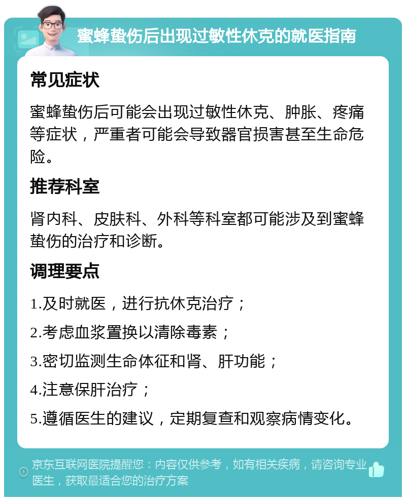 蜜蜂蛰伤后出现过敏性休克的就医指南 常见症状 蜜蜂蛰伤后可能会出现过敏性休克、肿胀、疼痛等症状，严重者可能会导致器官损害甚至生命危险。 推荐科室 肾内科、皮肤科、外科等科室都可能涉及到蜜蜂蛰伤的治疗和诊断。 调理要点 1.及时就医，进行抗休克治疗； 2.考虑血浆置换以清除毒素； 3.密切监测生命体征和肾、肝功能； 4.注意保肝治疗； 5.遵循医生的建议，定期复查和观察病情变化。