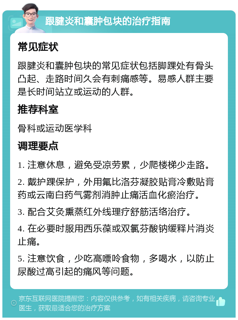 跟腱炎和囊肿包块的治疗指南 常见症状 跟腱炎和囊肿包块的常见症状包括脚踝处有骨头凸起、走路时间久会有刺痛感等。易感人群主要是长时间站立或运动的人群。 推荐科室 骨科或运动医学科 调理要点 1. 注意休息，避免受凉劳累，少爬楼梯少走路。 2. 戴护踝保护，外用氟比洛芬凝胶贴膏冷敷贴膏药或云南白药气雾剂消肿止痛活血化瘀治疗。 3. 配合艾灸熏蒸红外线理疗舒筋活络治疗。 4. 在必要时服用西乐葆或双氯芬酸钠缓释片消炎止痛。 5. 注意饮食，少吃高嘌呤食物，多喝水，以防止尿酸过高引起的痛风等问题。