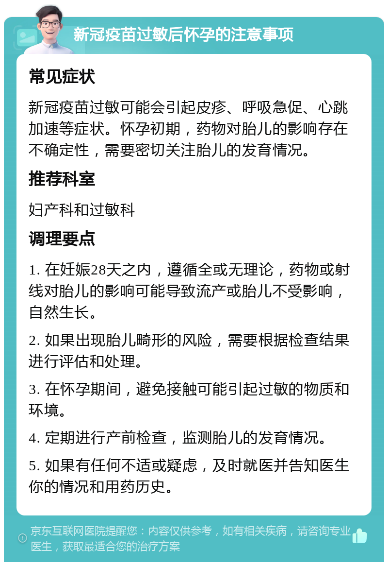 新冠疫苗过敏后怀孕的注意事项 常见症状 新冠疫苗过敏可能会引起皮疹、呼吸急促、心跳加速等症状。怀孕初期，药物对胎儿的影响存在不确定性，需要密切关注胎儿的发育情况。 推荐科室 妇产科和过敏科 调理要点 1. 在妊娠28天之内，遵循全或无理论，药物或射线对胎儿的影响可能导致流产或胎儿不受影响，自然生长。 2. 如果出现胎儿畸形的风险，需要根据检查结果进行评估和处理。 3. 在怀孕期间，避免接触可能引起过敏的物质和环境。 4. 定期进行产前检查，监测胎儿的发育情况。 5. 如果有任何不适或疑虑，及时就医并告知医生你的情况和用药历史。