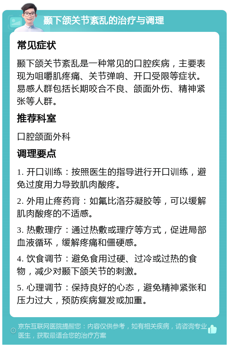 颞下颌关节紊乱的治疗与调理 常见症状 颞下颌关节紊乱是一种常见的口腔疾病，主要表现为咀嚼肌疼痛、关节弹响、开口受限等症状。易感人群包括长期咬合不良、颌面外伤、精神紧张等人群。 推荐科室 口腔颌面外科 调理要点 1. 开口训练：按照医生的指导进行开口训练，避免过度用力导致肌肉酸疼。 2. 外用止疼药膏：如氟比洛芬凝胶等，可以缓解肌肉酸疼的不适感。 3. 热敷理疗：通过热敷或理疗等方式，促进局部血液循环，缓解疼痛和僵硬感。 4. 饮食调节：避免食用过硬、过冷或过热的食物，减少对颞下颌关节的刺激。 5. 心理调节：保持良好的心态，避免精神紧张和压力过大，预防疾病复发或加重。