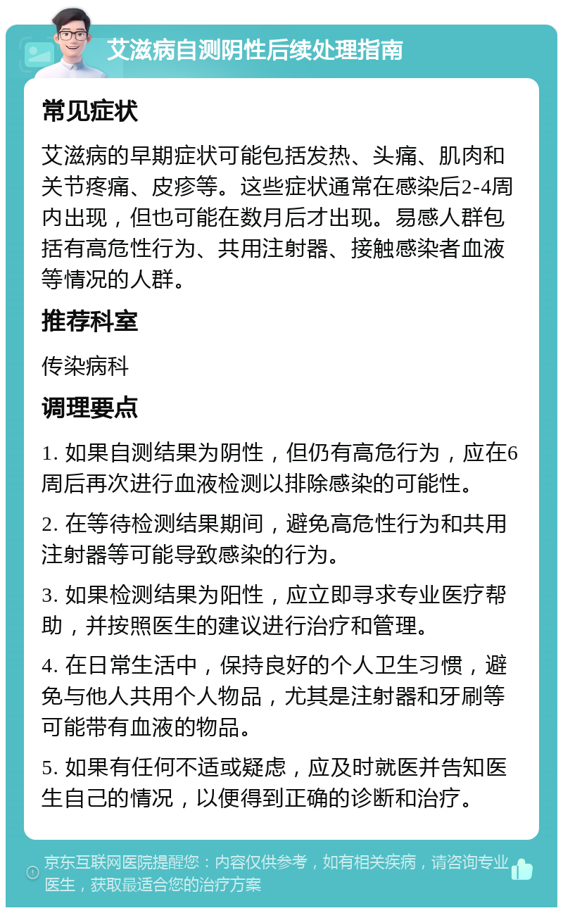 艾滋病自测阴性后续处理指南 常见症状 艾滋病的早期症状可能包括发热、头痛、肌肉和关节疼痛、皮疹等。这些症状通常在感染后2-4周内出现，但也可能在数月后才出现。易感人群包括有高危性行为、共用注射器、接触感染者血液等情况的人群。 推荐科室 传染病科 调理要点 1. 如果自测结果为阴性，但仍有高危行为，应在6周后再次进行血液检测以排除感染的可能性。 2. 在等待检测结果期间，避免高危性行为和共用注射器等可能导致感染的行为。 3. 如果检测结果为阳性，应立即寻求专业医疗帮助，并按照医生的建议进行治疗和管理。 4. 在日常生活中，保持良好的个人卫生习惯，避免与他人共用个人物品，尤其是注射器和牙刷等可能带有血液的物品。 5. 如果有任何不适或疑虑，应及时就医并告知医生自己的情况，以便得到正确的诊断和治疗。