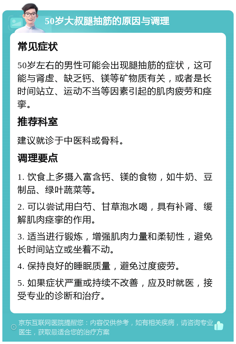 50岁大叔腿抽筋的原因与调理 常见症状 50岁左右的男性可能会出现腿抽筋的症状，这可能与肾虚、缺乏钙、镁等矿物质有关，或者是长时间站立、运动不当等因素引起的肌肉疲劳和痉挛。 推荐科室 建议就诊于中医科或骨科。 调理要点 1. 饮食上多摄入富含钙、镁的食物，如牛奶、豆制品、绿叶蔬菜等。 2. 可以尝试用白芍、甘草泡水喝，具有补肾、缓解肌肉痉挛的作用。 3. 适当进行锻炼，增强肌肉力量和柔韧性，避免长时间站立或坐着不动。 4. 保持良好的睡眠质量，避免过度疲劳。 5. 如果症状严重或持续不改善，应及时就医，接受专业的诊断和治疗。